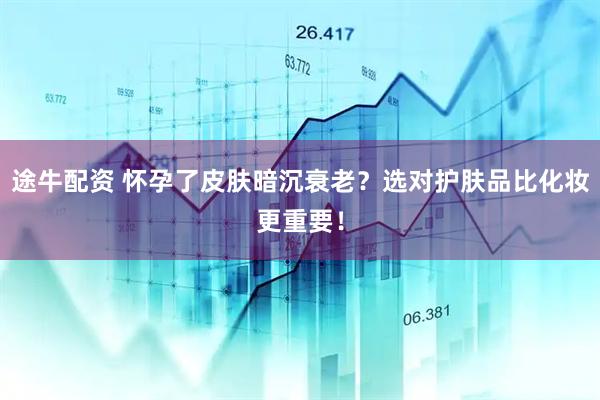 途牛配资 怀孕了皮肤暗沉衰老？选对护肤品比化妆更重要！