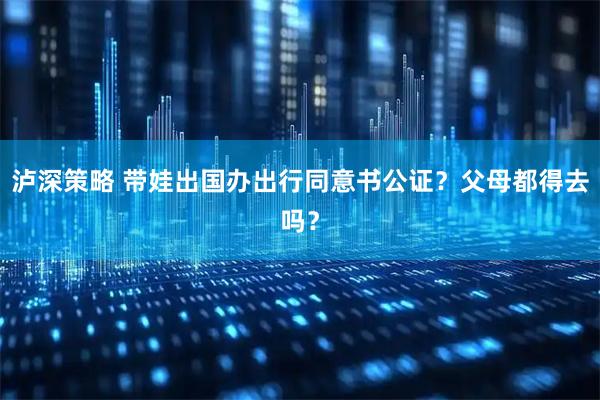 泸深策略 带娃出国办出行同意书公证？父母都得去吗？