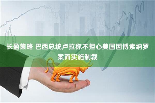 长盈策略 巴西总统卢拉称不担心美国因博索纳罗案而实施制裁