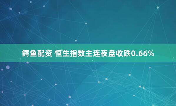 鳄鱼配资 恒生指数主连夜盘收跌0.66%