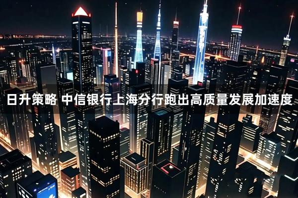 日升策略 中信银行上海分行跑出高质量发展加速度