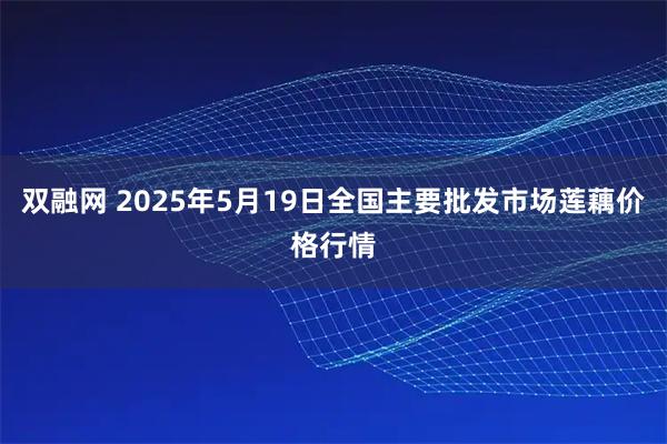 双融网 2025年5月19日全国主要批发市场莲藕价格行情