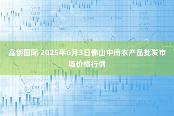 鑫创国际 2025年6月3日佛山中南农产品批发市场价格行情