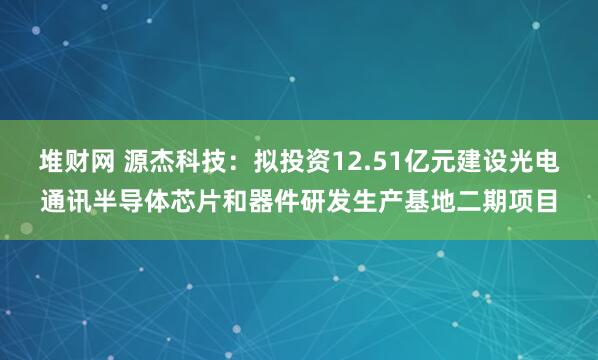 堆财网 源杰科技：拟投资12.51亿元建设光电通讯半导体芯片和器件研发生产基地二期项目
