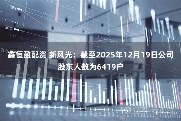 鑫恒盈配资 新风光：截至2025年12月19日公司股东人数为6419户