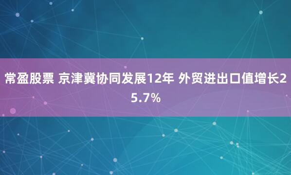 常盈股票 京津冀协同发展12年 外贸进出口值增长25.7%