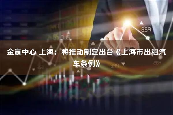 金赢中心 上海：将推动制定出台《上海市出租汽车条例》