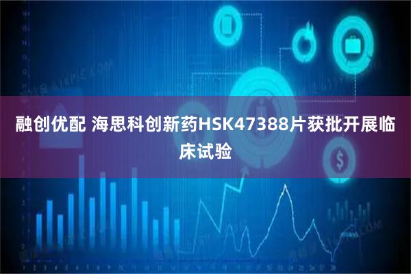 融创优配 海思科创新药HSK47388片获批开展临床试验